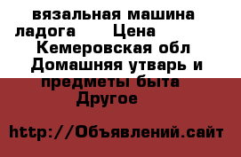 вязальная машина “ладога 1“ › Цена ­ 5 000 - Кемеровская обл. Домашняя утварь и предметы быта » Другое   